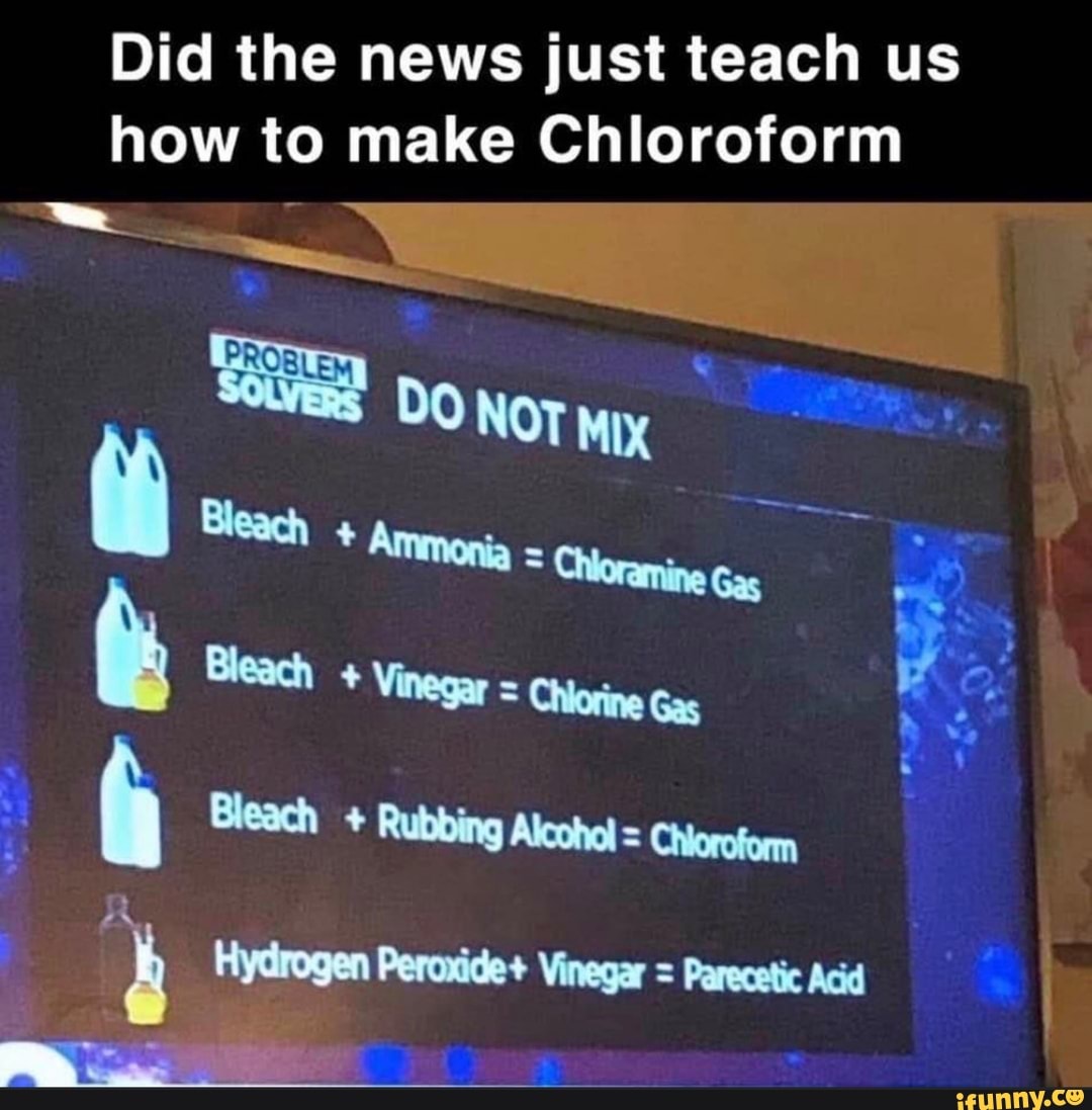 Did the news just teach us
how to make Chloroform
ER
a
à Bleach Rubbing Alcohol = Chioroform
4 Hydrogen Peroxide+ Vinegar = Parecetic Acid