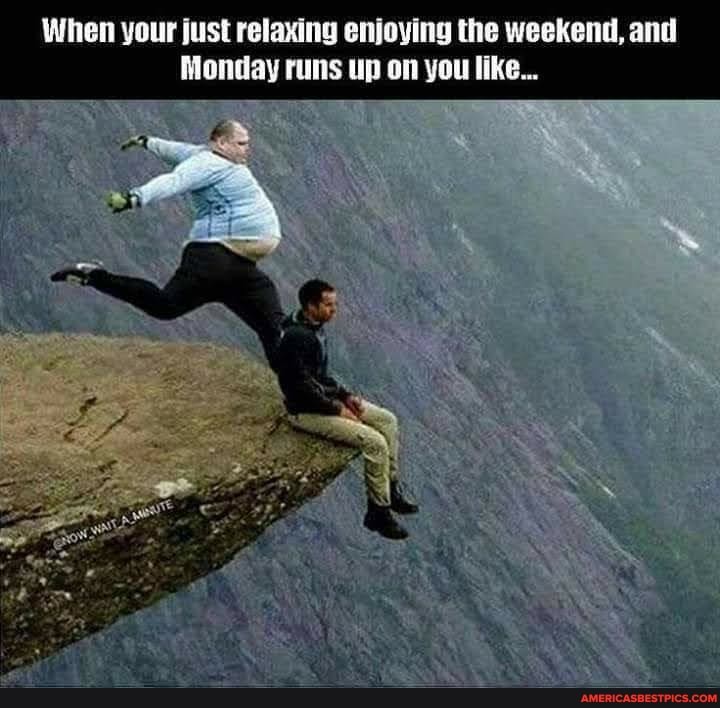 When your just relaxing enjoying the weekend, and
Monday runs up on you like...