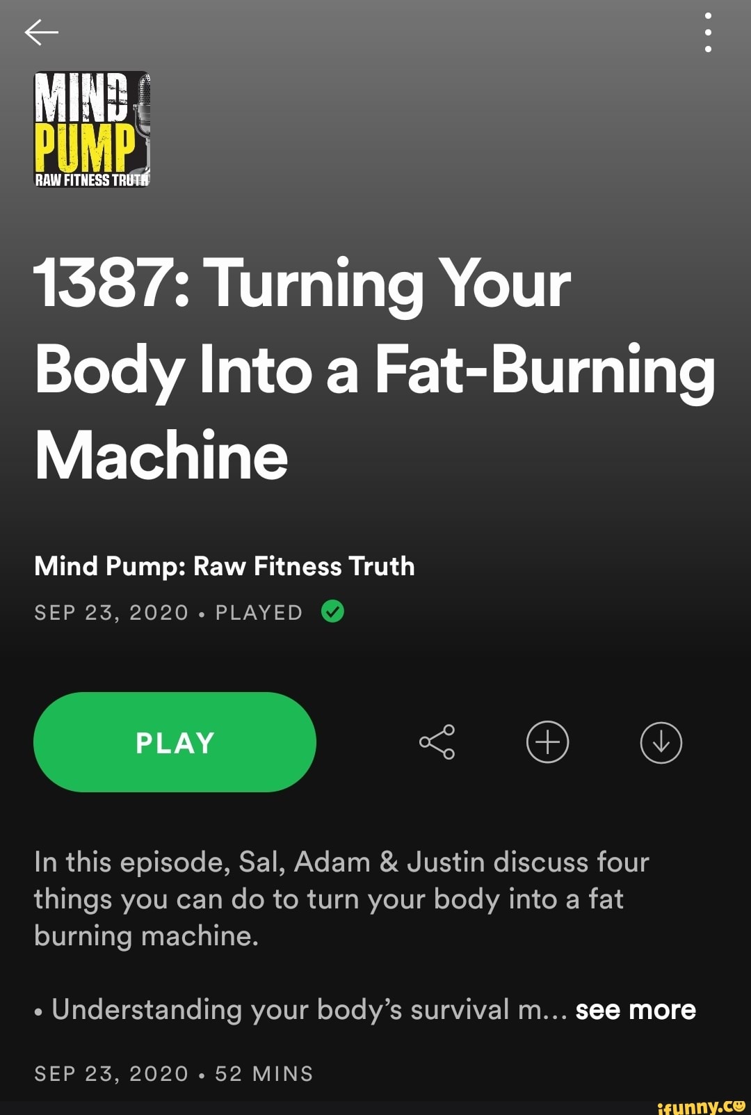 RAW FITHESS TRUTH
1387: Turning Your
Body Into a Fat-Burning
Machine
Mind Pump: Raw Fitness Truth
SEP 23, 2020+ PLAYED @
PLAY
In this episode, Sal, Adam & Justin discuss four things you can do to turn your body into a fat burning machine.
Understanding your body's survival m... see more
SEP 23, 2020 - 52 MINS