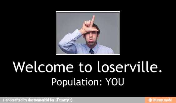 Welcome to loserville.
Population: YOU - Welcome to loserville.
Population: YOU