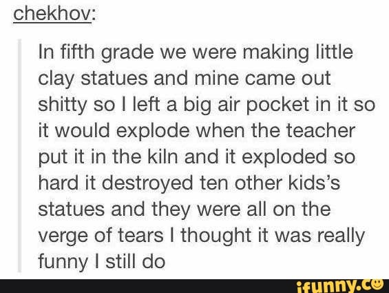 chekhov:
In fifth grade we were making little
clay statues and mine came out
shitty so I left a big air pocket in it so
it would explode when the teacher
put it in the kiln and it exploded so
hard it destroyed ten other kids's
statues and they were all on the
verge of tears I thought it was really
funny I still do