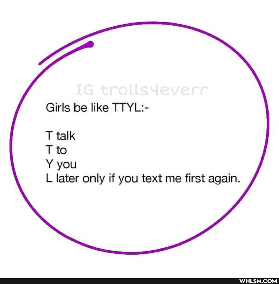 Girls be like TTYL:-
T talk
T to
Y you
L later only if you text me first again.