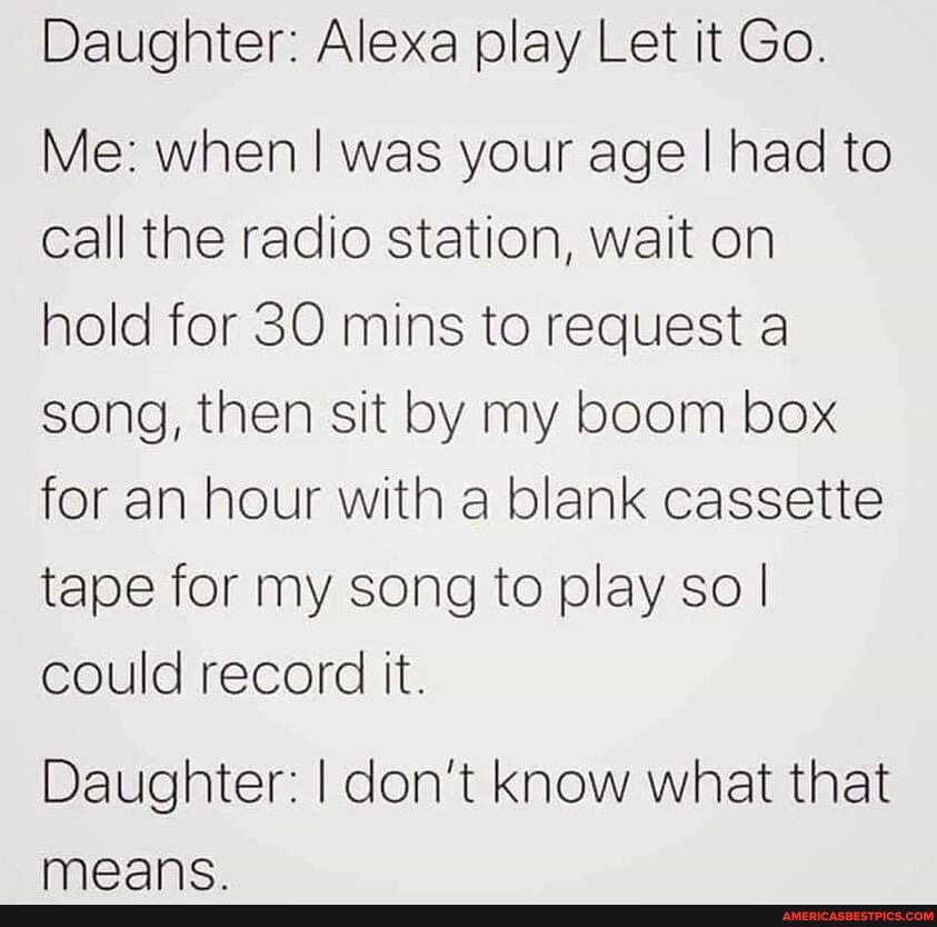 Daughter: Alexa play Let it Go.
Me: when I was your age I had to call the radio station, wait on hold for 30 mins to request a song, then sit by my boom box for an hour with a blank cassette tape for my song to play so I could record it.
Daughter: I don't know what that
ee