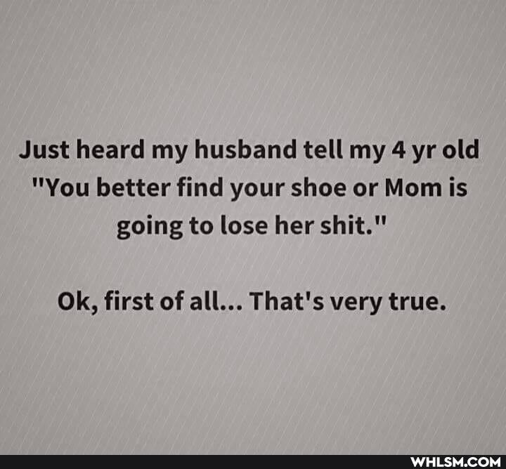 Just heard my husband tell my 4 yr old
"You better find your shoe or Mom is going to lose her shit."
Ok, first of all... That's very true.