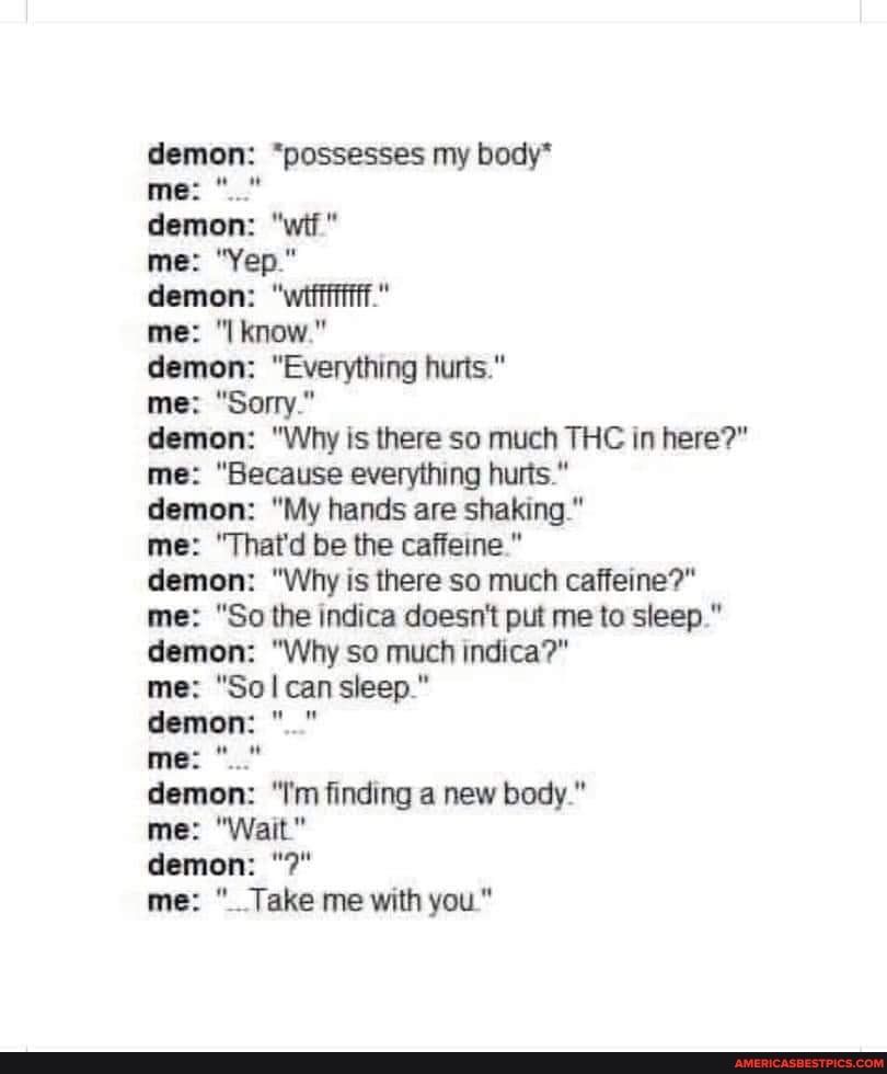 demon: "possesses my body*
me:
demon: "wit"
me: "Yep."
demon: "wii." ftf."
me: know."
demon: "Everything hurts."
me: "Sorry"
demon: "Why is there so much THC in here?" me: "Because everything hurts."
demon: "My hands are shaking."
me: "That'd be the caffeine
demon: "Why is there so much caffeine?" me: "So the indica doesn't put me to sleep." demon: "Why so much indica?"
me: "So can sieep."
demon:
me:
demon: "Tm finding a new body."
me: "Wait."
demon:
me: Take me with you"