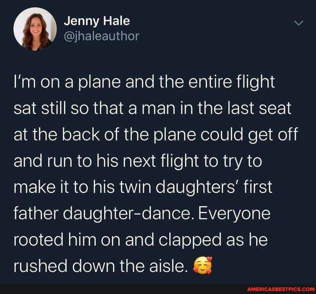 A Jenny Hale
@jhaleauthor
I'm ona plane and the entire flight
sat still so that a man in the last seat at the back of the plane could get off and run to his next flight to try to make it to his twin daughters' first father daughter-dance. Everyone rooted him on and clapped as he rushed down the aisle.