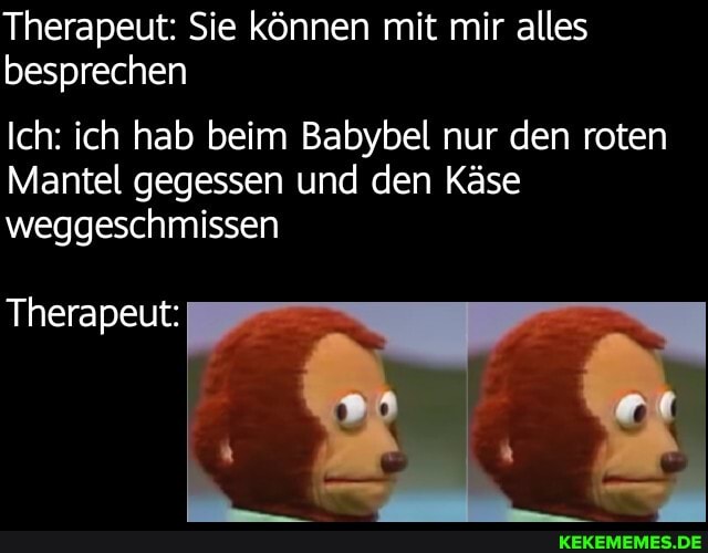 Therapeut: Sie können mit mir alles besprechen
Ich: ich hab beim Babybel nur den roten
Mantel gegessen und den Käse weggeschmissen
Therapeut: