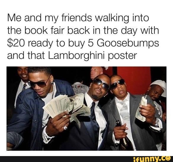 Me and my friends walking into
the book fair back in the day with
$20 ready to buy 5 Goosebumps
and that Lamborghini poster