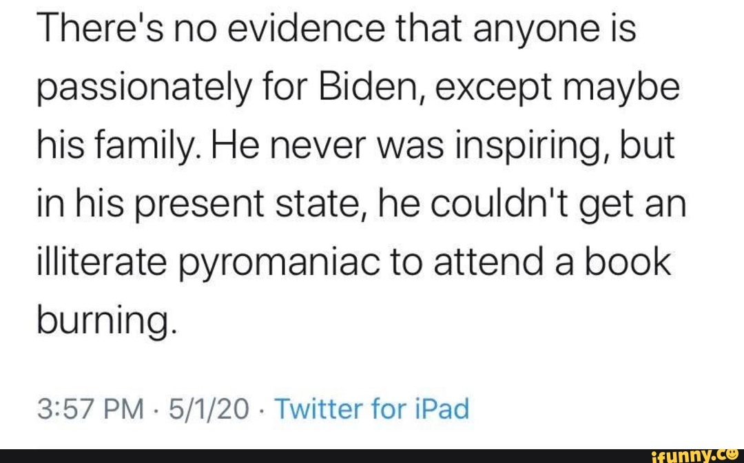 There's no evidence that anyone is
passionately for Biden, except maybe
his family. He never was inspiring, but
in his present state, he couldn't get an
illiterate pyromaniac to attend a book
burning.
3:57 PM
Twitter for iPad