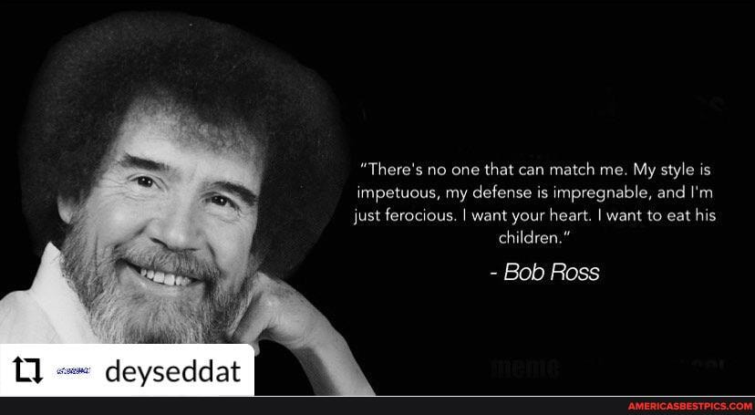 "There's no one that can match me. My style is impetuous, my defense is impregnable, and I'm just ferocious. I want your heart. I want to eat his children."
- Bob Ross