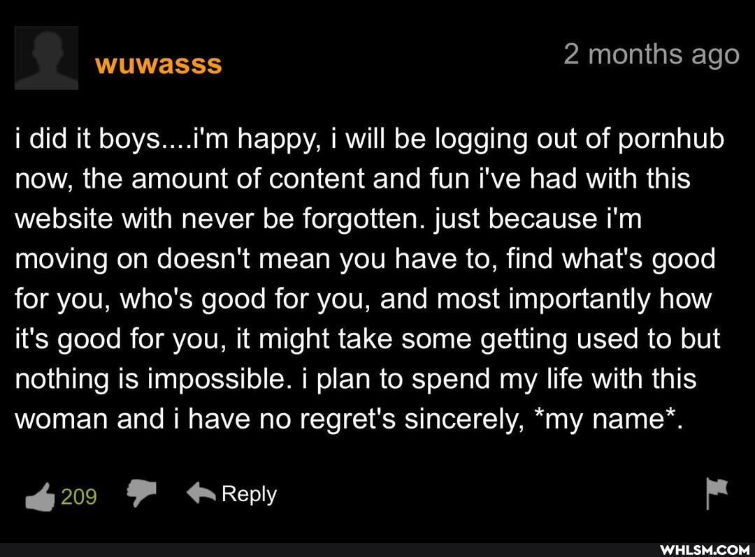 i did it boys....i'm happy, i will be logging out of pornhub now, the amount of content and fun i've had with this website with never be forgotten. just because i'm moving on doesn't mean you have to, find what's good for you, who's good for you, and most importantly how it's good for you, it might take some getting used to but nothing is impossible. i plan to spend my life with this woman and i have no regret's sincerely, *my name".
209 FF Reply pe