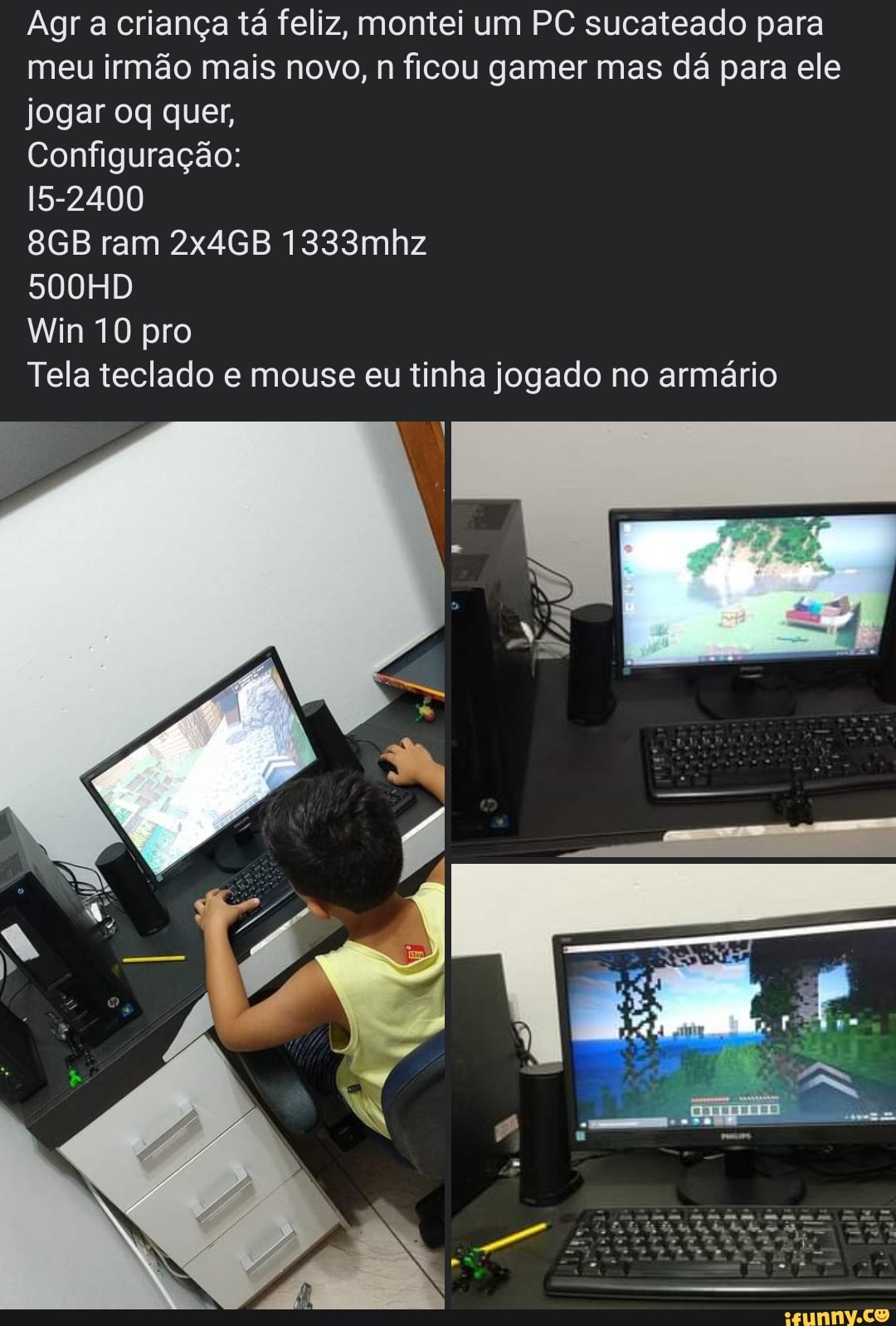 Agra criança tá feliz, montei um PC sucateado para meu irmão mais novo, n ficou gamer mas dá para ele jogar oq quer,
Configuração:
15-2400
ram 2x4GB 1333mhz
500HD
Win 10 pro
Tela teclado e mouse eu tinha jogado no armário
SN