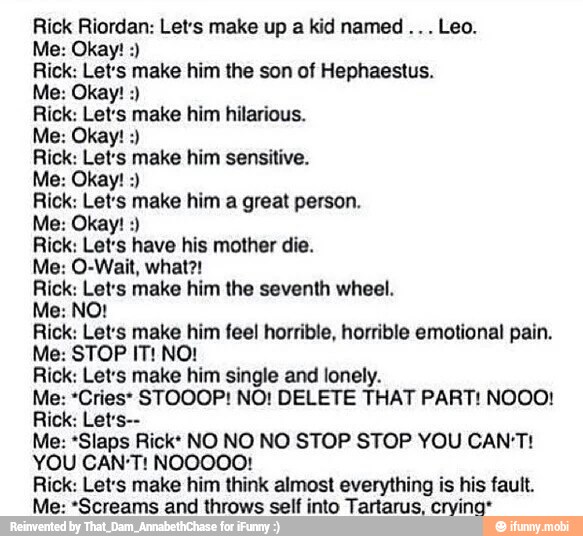 Rick Riordan: Lets make up a kid named Leo.
Rick: Let's make him the son of Hephaestus.
Rick: Let's make him hilarious.
Rick: Lets make him sensitive.
Rick: Let's make him a great person.
Rick: Let's have his mother die.
Rick: Let's make him the seventh wheel.
Rick: Let's make him feel horrible, horrible emotional pain.
Rick: Let's make him single and lonely.
Me: *Cries* STOOOP! NO! DELETE THAT PART! NOOO!
Me: *Slaps Rick: NO NO NO STOP STOP YOU CAN'T!
YOU CAN'T! NOOOOO!
Rick: Let's make him think almost everything is his fault.
Me: *Screams and throws self into Tartarus, cryina*