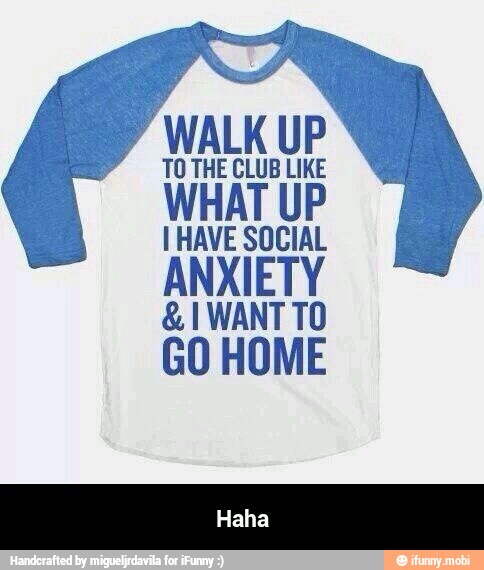 WALK UP
TO THE CLUB LIKE
I HAVE SOCIAL
ANXIETY
GO HOME - Haha