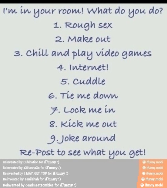 AAA
Um in your room! what do you do?
1. Rough sex
2. Make out
Chill and play video games
4. Internet!
5. Cuddle
6. Tíe me down
7. Lock me im
2. Kick me out
Re-Post to see what you get!