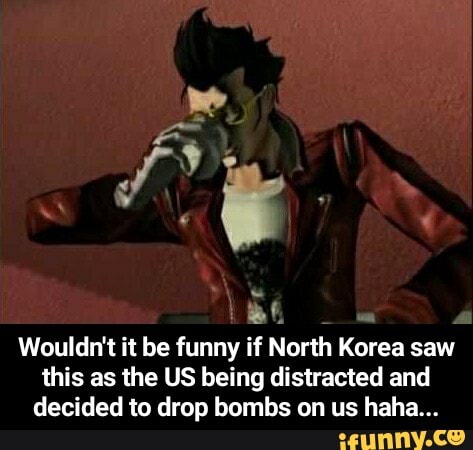 Wouldn't it be funny if North Korea saw
this as the US being distracted and
decided to drop bombs on us haha... - Wouldn't it be funny if North Korea saw this as the US being distracted and decided to drop bombs on us haha...