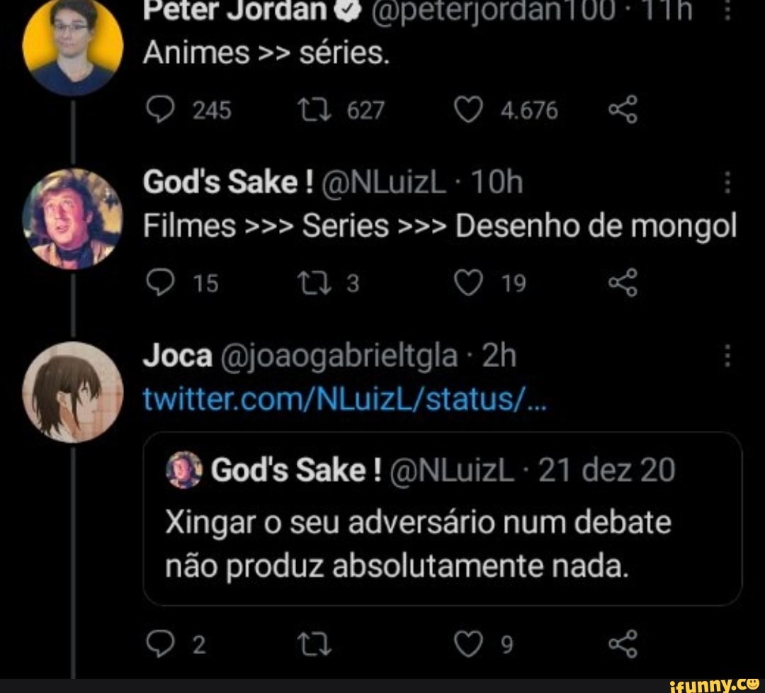 Peter Jordan w (mpeterjordanivu
Animes séries.
245 Q 627 QO 4.676
God's Sake ! (ONLuizl -
Filmes Series Desenho de mongol
15 19
Joca (Djoaogabrieltgla - twitter
God's Sake ! QNLuizl 21 dez 20
Xingar o seu adversário num debate não produz absolutamente nada.
2