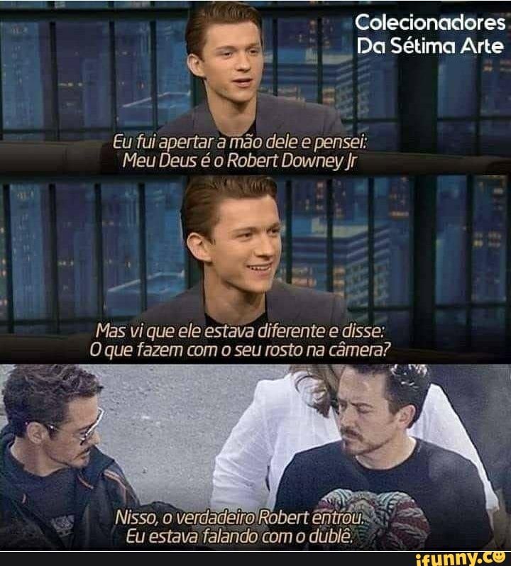 Colecionadores
Da Sétima Arte
Eu fui apertar a mão dele e pensei:
Meu Deus é o Robert Downey Jr
Mas vi que ele estava diferente e disse:
O que fazem com o seu rosto na câmera?
TÁ
Nisso, o verdadeiroRobert êni
Eu estava falando com o dublê,