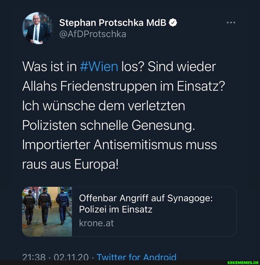 Stephan Protschka MdB
@AfDProtsch
Was ist in #Wien los? Sind wieder
Allahs Friedenstruppen im Einsatz?
Ich wünsche dem verletzten
Polizisten schnelle Genesung.
Importierter Antisemitismus muss raus aus Europal
Offenbar Angriff auf Synagoge:
Polizei im Einsatz krone.at