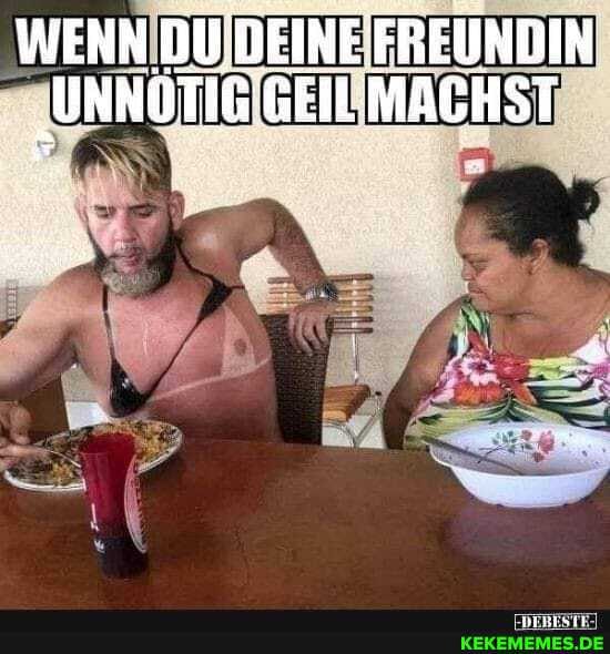 WENN DU, DEINE FREUNDIN
"UNNOTIG GEIL MACHST