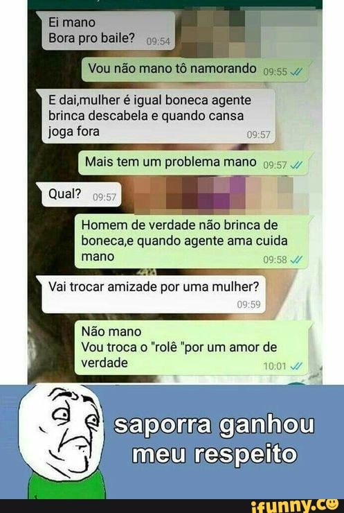 'mano
Bora pro baile?
Vou não meno tô namorando
E daimulher é igual boneca agente brinca descabela quando cansa joga fora
Mais tem um problema mano
Homem de verdade não brinca de
Bonecas quando agente ama cuida mano
Vai trocar amizade por uma mulher?
Não mano
Vou troca "rolê "por um amor de verdade
saporra ganhou
meu respeito