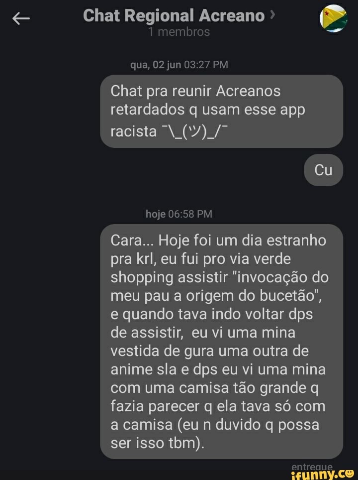 Chat Regional Acreano
embrs
que, 02 jun 27 PM Chat pra reunir Acreanos retardados q usam esse app racista N Cu
hoje 06 PM
Cara... Hoje foi um dia estranho pra krl, eu fui pro via verde shopping assistir "invocação do meu pau a origem do bucetão", e quando tava indo voltar dps de assistir, eu vi uma mina vestida de gura uma outra de anime sla e dps eu vi uma mina com uma camisa tão grande q fazia parecer q ela tava só com a camisa (eu n duvido q possa ser isso tbm).