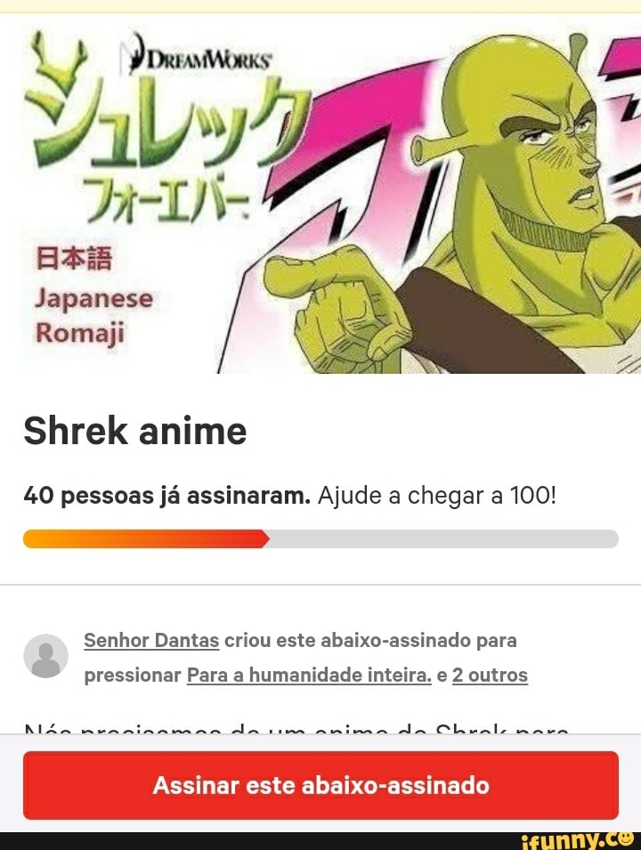 Shrek anime
40 pessoas já assinaram. Ajude a chegar a 100!
A
Senhor Dantas criou este abaixo-assinado para
És
pressionar Para a humanidade inteira. e 2 outros
Assinar este abaixo-assinado
