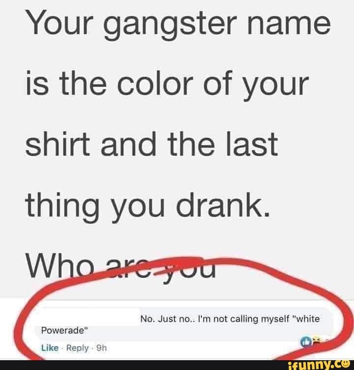 Your gangster name is the color of your shirt and the last thing you drank.
No. Just no.. I'm not calling myself "white