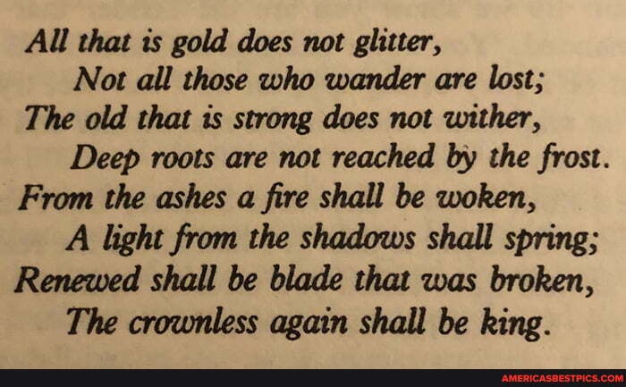 All that is gold does not
glitter,
Not all those who wander are lost;
The old that is strong does not wither,
Deep roots are not reached by the frost.
From the ashes a fire shall be woken,
A light from the shadows shall spring;
Renewed shall be blade that was broken,
The crownless again shall be king.