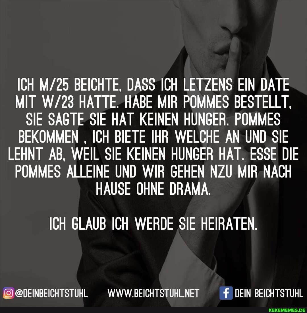 ICH BEICHTE, DASS ICH LETZENS EIN DATE MIT HATTE. HABE MIR POMMES BESTELLT,
SIE SAGTE SIE HAT KEINEN HUNGER. POMMES BEKOMMEN ICH BIETE IHR WELCHE AN UND SIE LEHNT AB, WEIL SIE KEINEN HUNGER HAT. ESSE DIE POMMES ALLEINE UND WIR GEHEN NZU MIR NACH HAUSE OHNE DRAMA.
ICH GLAUB ICH WERDE SIE HEIRATEN.
@DEINBEICHTSTUHL _WWW.BEICHTSTUHLNET DEIN BEICHTSTUHL