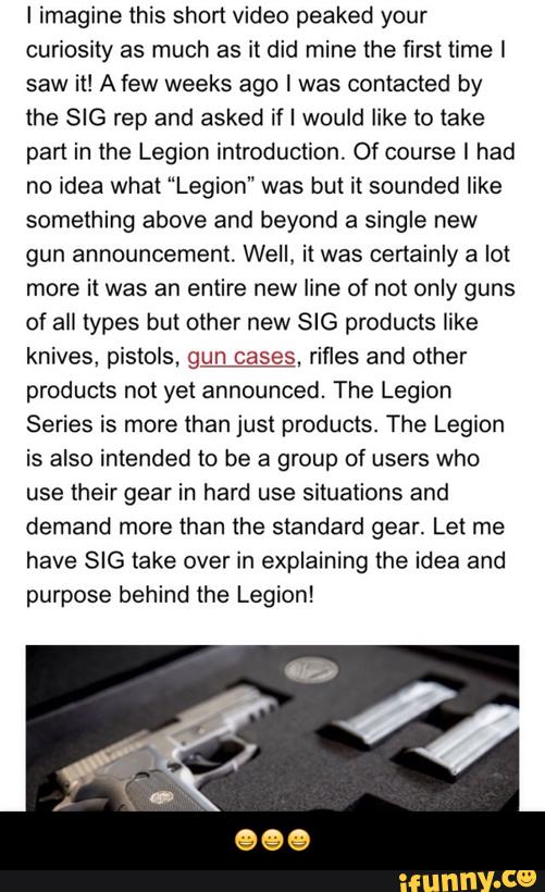 I imagine this short video peaked your
curiosity as much as it did mine the first time I
saw it! A few weeks ago I was contacted by
the SIG rep and asked if I would like to lake
pan in the Legion introduction. Ofcourse I had
no idea what “Legion" was but it sounded like
something above and beyond a single new
gun announcement. Well. it was certainly a lot
more it was an entire new line of not only guns
of all types but other new SIG products like
knives, pistols. gun cases. rifles and other
products not yet announced. The Legion
Series is more than just products. The Legion
is also intended to be a group of users who
use their gear in hard use situations and
demand more than the standard gear. Let me
have SIG take over in explaining the idea and
purpose behind the Legion! - 😀😀😀