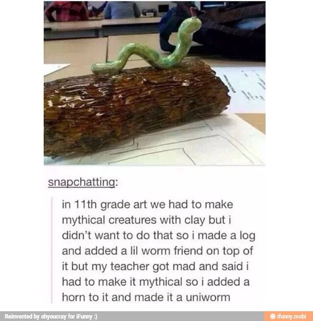 in 11th grade art we had to make
mythical creatures with clay but i
didn't want to do that so i made a log
and added
a
lil worm friend on top of
it but my teacher got mad and said i
had to make it mythical so i added a
horn to it and made it a uniworm
