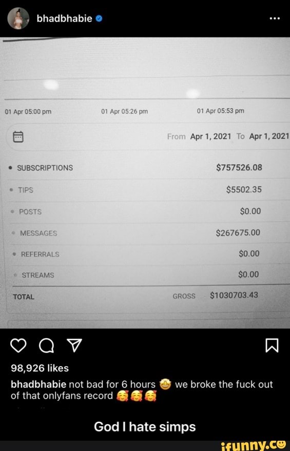 bhadbhabie
Apr 1, 2021 To Apr 1, 2021
$757526.08
$5502.35
$0.00
$0.00
Al
TOTAL RC $1030703.43
98,926 likes
bhadbhabie not bad for 6 hours we broke the fuck out of that onlyfans record @
God I hate simps - God I hate simps