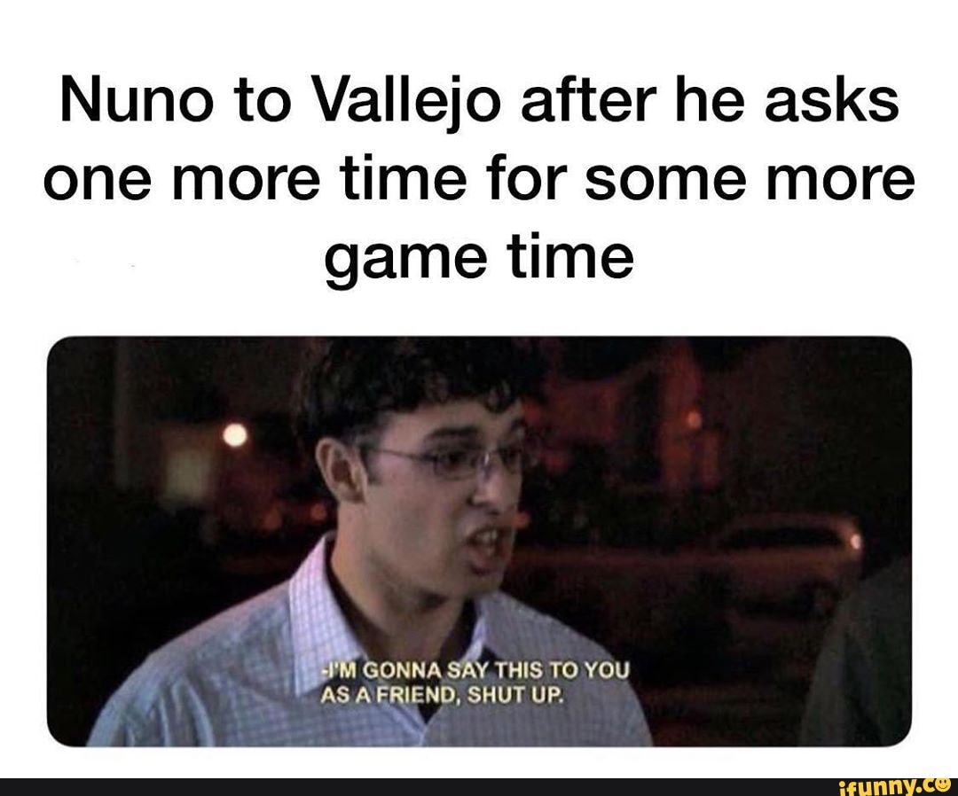 Nuno to Vallejo after he asks
one more time for some more
game time
GONNA
THIS TO YOU
AS AERIEND, SHUT UP.