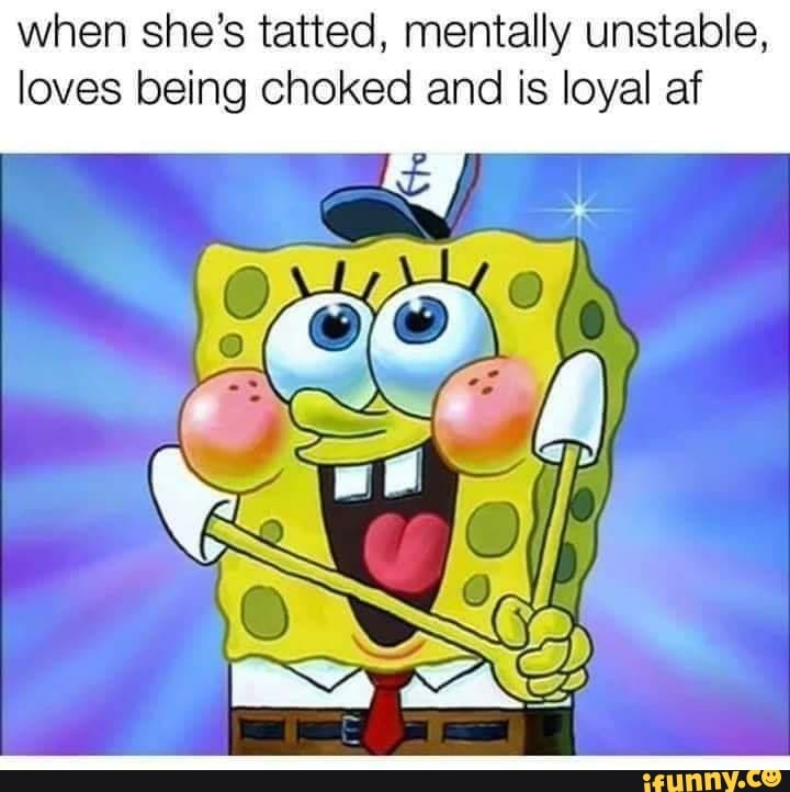 When she's tatted, mentally unstable, loves being choked and is loyal