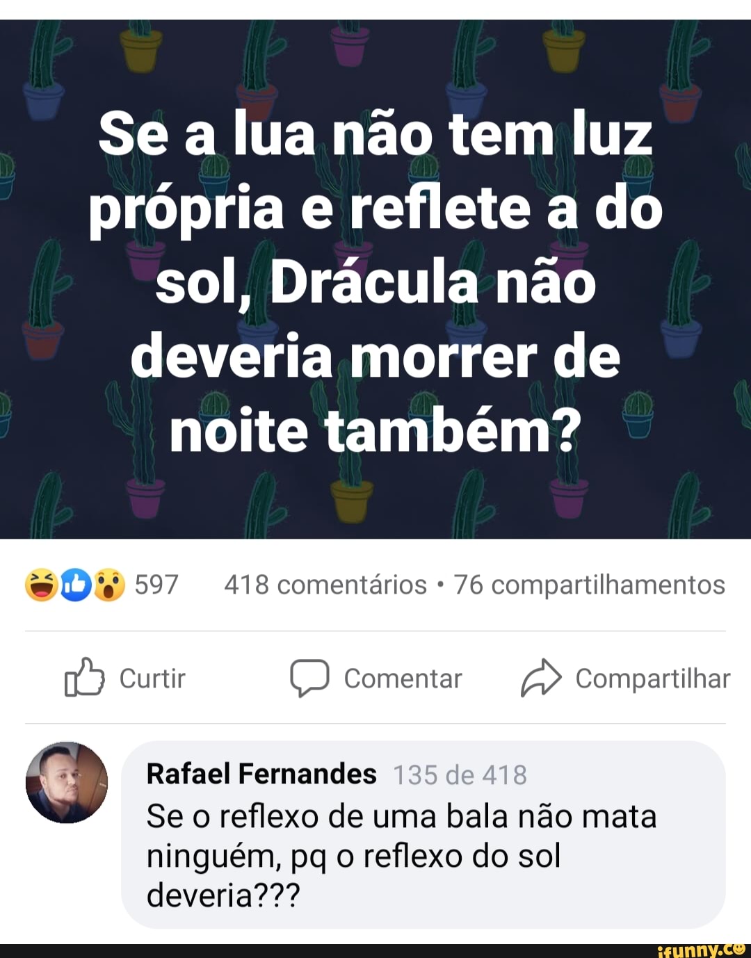 Se a lua não tem luz própria e reflete a do sol, Drácula não deveria morrer de noite também?
597 418 comentários 76 compartilhamentos
Curtir Comentar Compartilhar
Rafael Fernandes de
Se o reflexo de uma bala não mata ninguém, pq o reflexo do sol deveria???