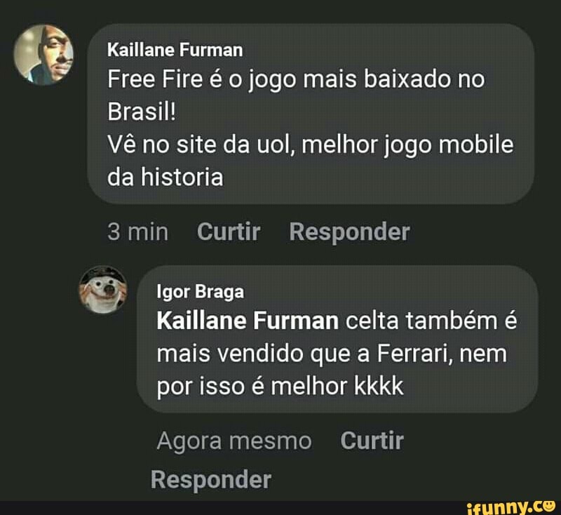 LÃ Kaillane Furman
Free Fire é o jogo mais baixado no
Brasil!
Vê no site da uol, melhor jogo mobile
da historia
3min Curtir Responder
Igor Braga
Kaillane Furman celta também é
mais vendido que a Ferrari, nem
por isso é melhor kkkk
Agora mesmo Curtir
Responder