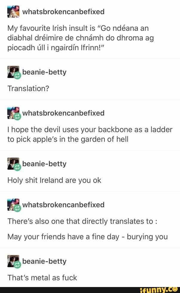 My favourite Irish insult is "Go ndéana an
piocadh ull i ngairdin Ifrinn!"
a beanie-betty
Translation?
KB wnatsbrokencanbefixed
I hope the devil uses your backbone as a ladder
to pick apple's in the garden of hell
2 beanie-betty
Holy shit Ireland are you ok
There's also one that directly translates to May your friends have
a
fine day burying you
a beanie-betty
That's metal as fuck