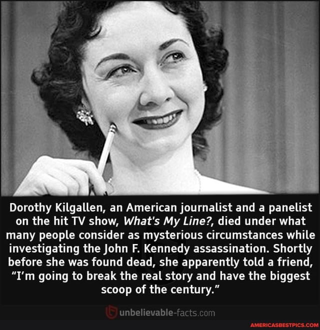 Dorothy Kilgallen, an American journalist and a panelist on the hit TV show, What's My Line?, died under what many people consider as mysterious circumstances while investigating the John F. Kennedy assassination. Shortly before she was found dead, she apparently told a friend,
"I'm going to break the real story and have the biggest scoop of the century."