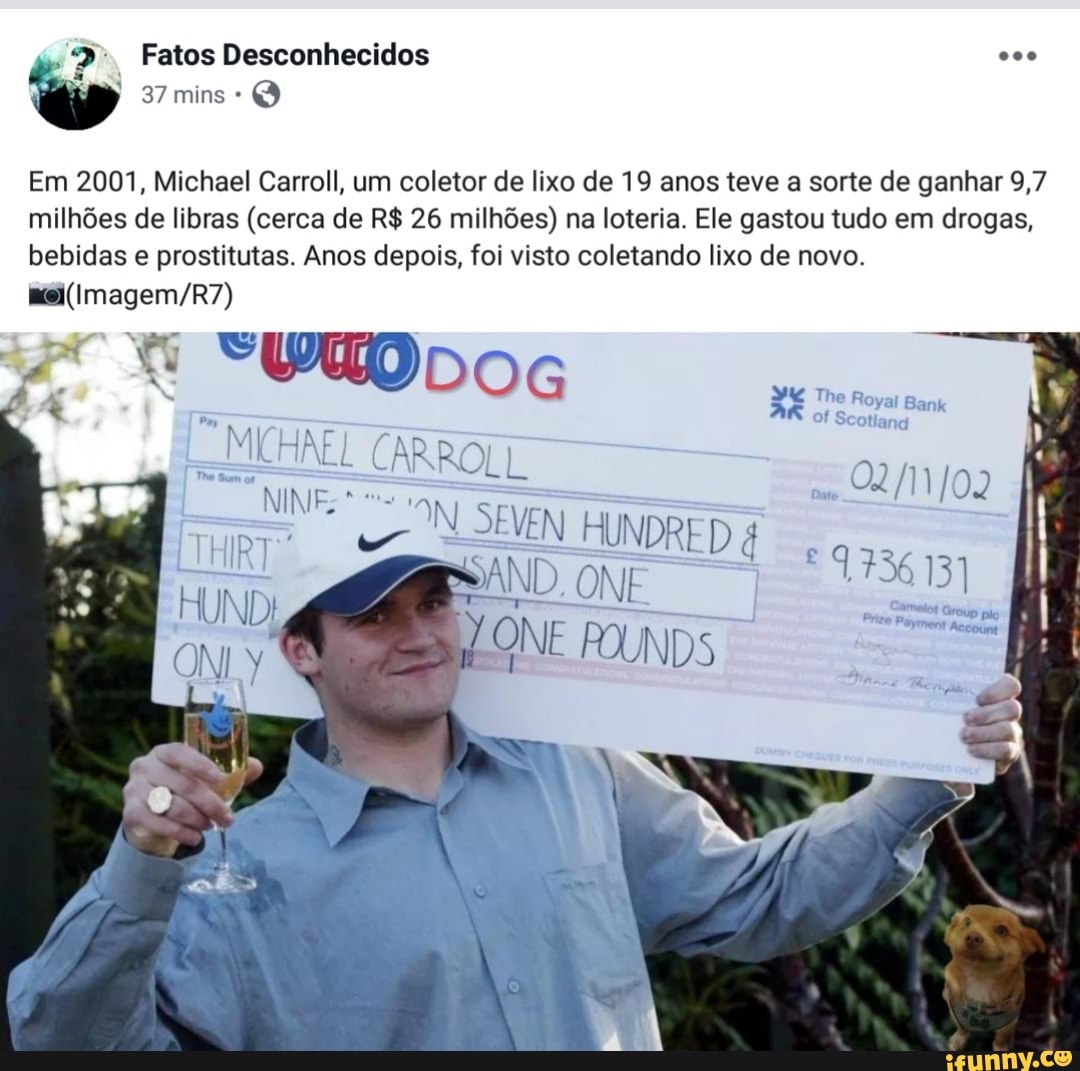 Em 2001, Michael Carroll, um coletor de lixo de 19 anos teve a sorte de ganhar 9,7
milhões de libras (cerca de R$ 26 milhões) na loteria. Ele gastou tudo em drogas,
bebidas e prostitutas. Anos depois, foi visto coletando lixo de novo.
moi(Imagem/R7)