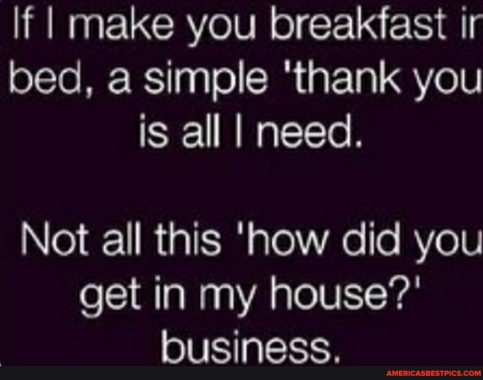 If I make you breakfast ir bed, a simple 'thank you is all I need.
Not all this 'how did you get in my house?' business.