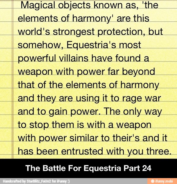 Magical objects known as, 'the
elements of harmony' are this
world's strongest protection, but
somehow, Equestria's most
powerful villains have found a
weapon with power far beyond
that of the elements of harmony
and they are using it to rage war
and to gain power. The only way
to stop them is with a weapon
with power similar to their's and it
has been entrusted with you three.
The Battle For Equestria Part 24 - The Battle For Equestria Part 24