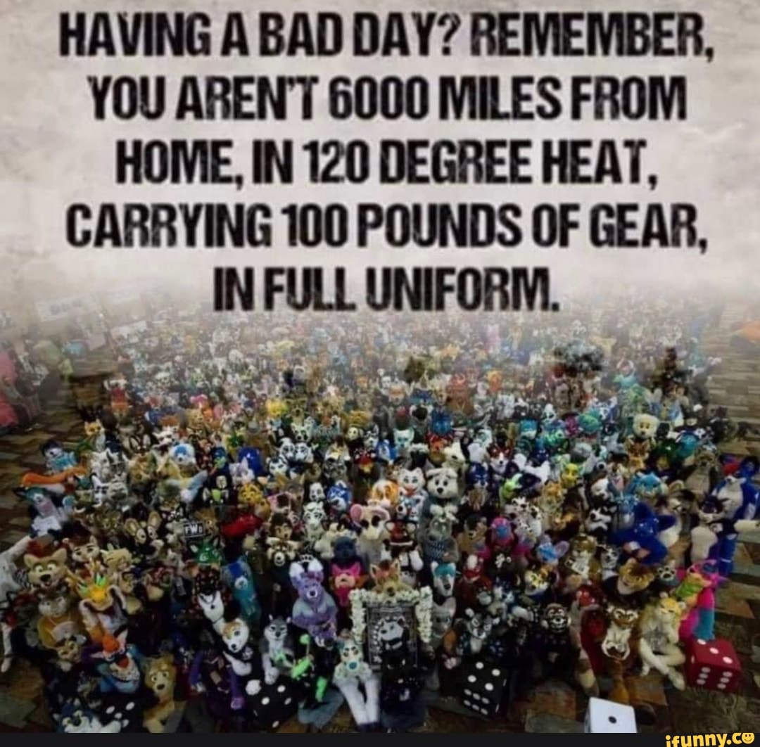 HAVING A BAD DAY? REMEMBER,
YOU EN 6000 MILES FROM HOME, IN 120 DEGREE HEAT,
CARRYING 100 POUNDS OF GEAR,
IN FULL UNIFORM.