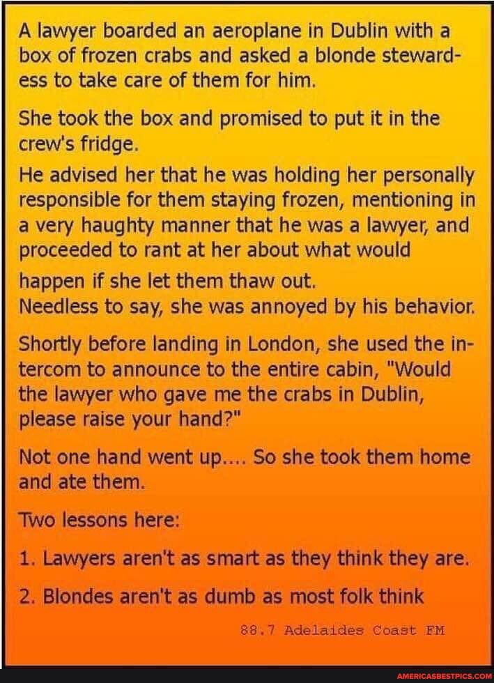 Al boarded an aeroplane in Dublin with a box of frozen crabs and asked a blonde steward- ess to take care of them for him.
'She took the box and promised to put it in the crew's fridge.
He advised her that he was holding her personally responsible for them staying frozen, mentioning in a very haughty manner that he was a lawyer, and proceeded to rant at her about what would happen if she let them thaw out.
Needless to say, she was annoyed by his behavior.
Shortly before landing in London, she used the in- tercom to announce to the entire cabin, "Would the lawyer who gave me the crabs in Dublin, please raise your hand?"
Not one hand went up.... So she took them home and ate them.
Two lessons here:
1. Lawyers aren't as smart as they think they are.
2. Blondes aren't as dumb as most folk think
88.7 Adelaide Coast FM