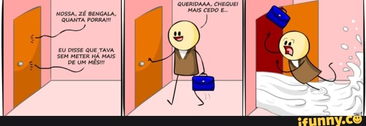 QUERIDAMA, CHEGUEI MAIS CEDO E.
NOSSA, ZÉ BENGALA,
QUANTA PORRA!
EU DISSE SEM QUE TAVA. MAIS.
SEM METER HÁ MAIS.
DE UM