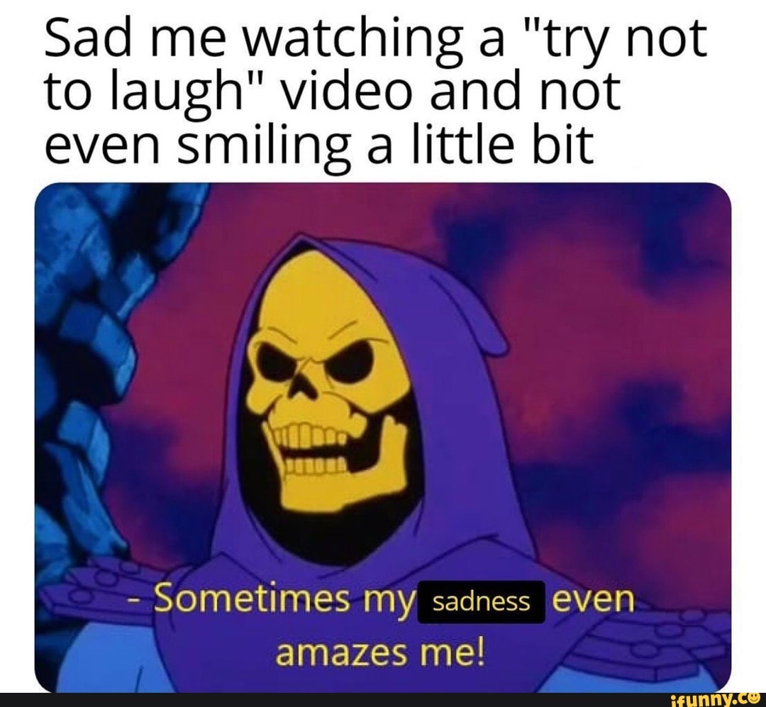 Sad me watching a "try not
to laugh" video and not
even smiling a little bit
Sometimes my sadness even
amazes me!