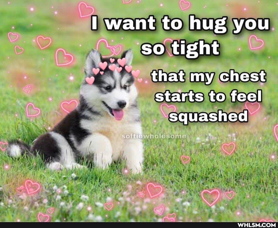 want to hug you so tight that my chest
starts to feel squashed