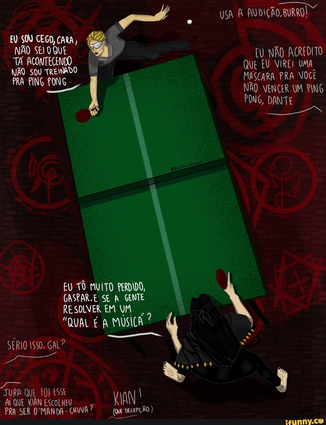 EU SOU CEGO, CARA,
NÃO SEIO QUE
TA ACONTECENDO NÃO SOU TREINADO
PRA PING PONG
EU TÔ MUITO PERDIDO,
CASPAR.E SE A GENTE RESOLVER EM UM
"QUAL É MUSICA?
SERIO ISSO, GAL?
JURA QUE FOI ESSE I AL QUE KIAN ESCOLHEU
PRA SER 'MANDA - CHUVA DECEPÇÃO
USA AUDIÇÃO, BURRO!
EU NÃO ACREDITO QUE EU VIRE UMA MASCARA PRA VOCÊ NÃO VENCER UM PING PONG, DANTE