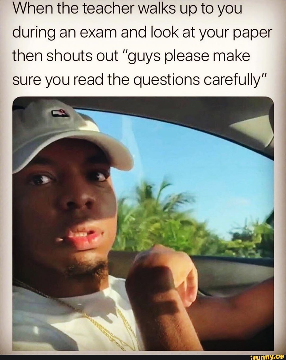 When the teacher walks up to you
during an exam and look at your paper then shouts out "guys please make sure you read the questions carefully"