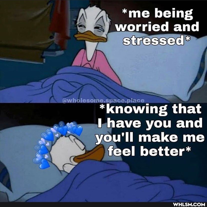 *me being worried and stressed*
Space.
*knowing that
have you and
you'll make me feel better*